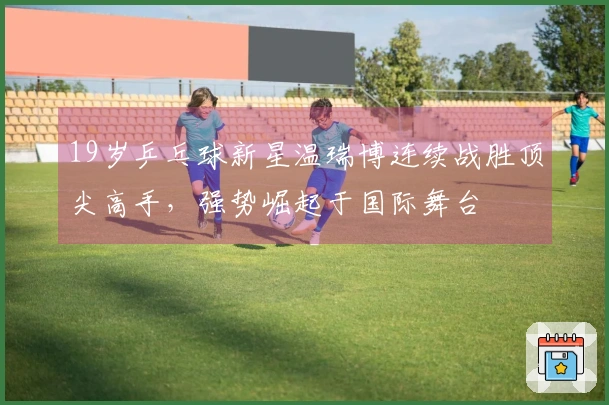 19岁乒乓球新星温瑞博连续战胜顶尖高手，强势崛起于国际舞台