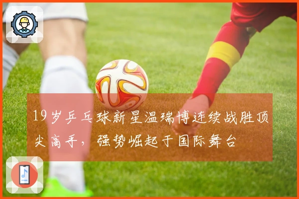 19岁乒乓球新星温瑞博连续战胜顶尖高手，强势崛起于国际舞台