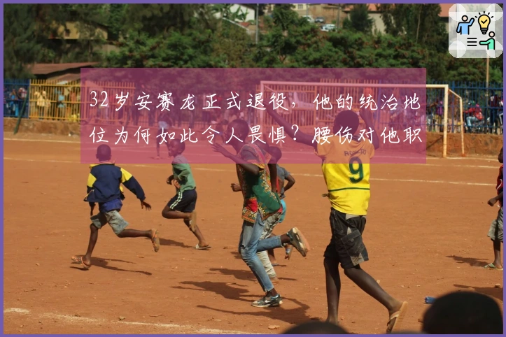32岁安赛龙正式退役，他的统治地位为何如此令人畏惧？腰伤对他职业生涯的影响有多深远？