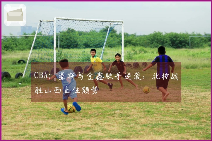 CBA：豪斯与金鑫联手逆袭，北控战胜山西止住颓势