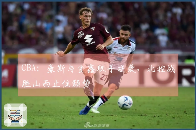 CBA：豪斯与金鑫联手逆袭，北控战胜山西止住颓势