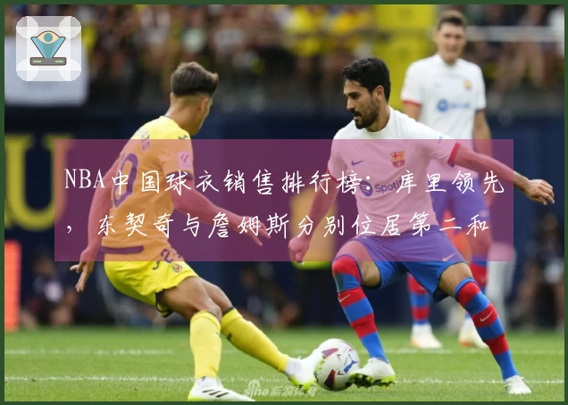 NBA中国球衣销售排行榜：库里领先，东契奇与詹姆斯分别位居第二和第三