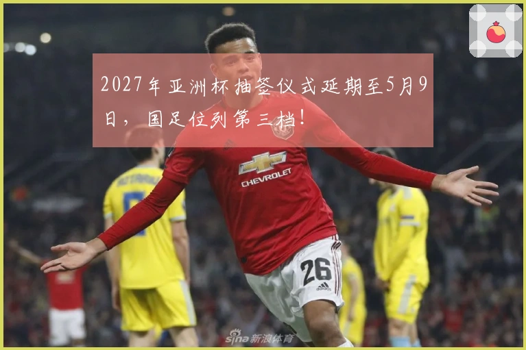 2027年亚洲杯抽签仪式延期至5月9日，国足位列第三档！