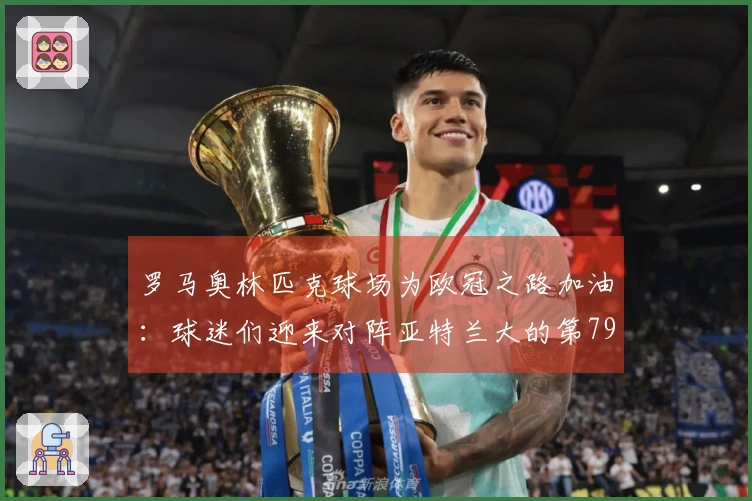 罗马奥林匹克球场为欧冠之路加油：球迷们迎来对阵亚特兰大的第79场满座盛况