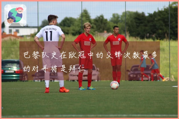 巴黎队史在欧冠中的交锋次数最多的对手将是拜仁