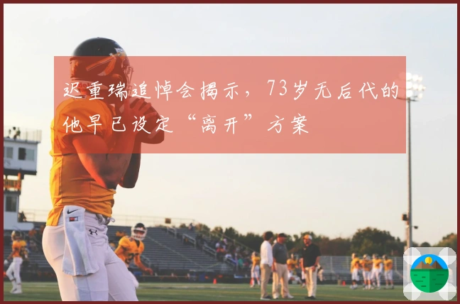 迟重瑞追悼会揭示，73岁无后代的他早已设定“离开”方案