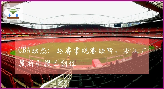 CBA动态：赵睿常规赛缺阵，浙江广厦新引援已到位
